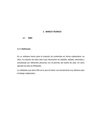 3. MARCO TEORICO
3.1 WIKI
3.1.1 Definición
Es un software hecho para la creación de contenidos en forma colaborativa, es
decir, la creación de sitios web cuya información es añadida, editada, eliminada y
actualizada por diferentes personas con el permiso del dueño de esta. Un claro
ejemplo de esto es Wikipedia.
La utilidades que tiene Wiki es lo que la hacen una herramienta muy efectiva para
el trabajo colaborativo.
 