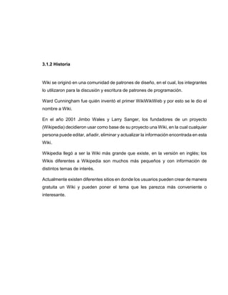 3.1.2 Historia
Wiki se originó en una comunidad de patrones de diseño, en el cual, los integrantes
lo utilizaron para la discusión y escritura de patrones de programación.
Ward Cunningham fue quién inventó el primer WikiWikiWeb y por esto se le dio el
nombre a Wiki.
En el año 2001 Jimbo Wales y Larry Sanger, los fundadores de un proyecto
(Wikipedia) decidieron usar como base de su proyecto una Wiki, en la cual cualquier
persona puede editar, añadir, eliminar y actualizar la información encontrada en esta
Wiki.
Wikipedia llegó a ser la Wiki más grande que existe, en la versión en inglés; los
Wikis diferentes a Wikipedia son muchos más pequeños y con información de
distintos temas de interés.
Actualmente existen diferentes sitios en donde los usuarios pueden crear de manera
gratuita un Wiki y pueden poner el tema que les parezca más conveniente o
interesante.
 