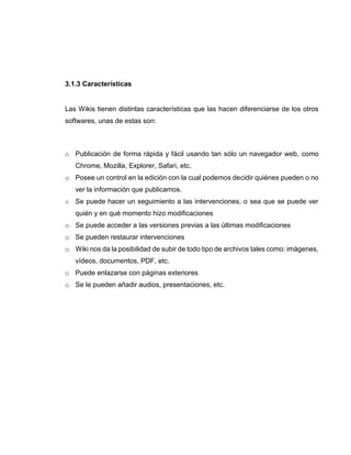 3.1.3 Características
Las Wikis tienen distintas características que las hacen diferenciarse de los otros
softwares, unas de estas son:
o Publicación de forma rápida y fácil usando tan sólo un navegador web, como
Chrome, Mozilla, Explorer, Safari, etc.
o Posee un control en la edición con la cual podemos decidir quiénes pueden o no
ver la información que publicamos.
o Se puede hacer un seguimiento a las intervenciones, o sea que se puede ver
quién y en qué momento hizo modificaciones
o Se puede acceder a las versiones previas a las últimas modificaciones
o Se pueden restaurar intervenciones
o Wiki nos da la posibilidad de subir de todo tipo de archivos tales como: imágenes,
vídeos, documentos, PDF, etc.
o Puede enlazarse con páginas exteriores
o Se le pueden añadir audios, presentaciones, etc.
 