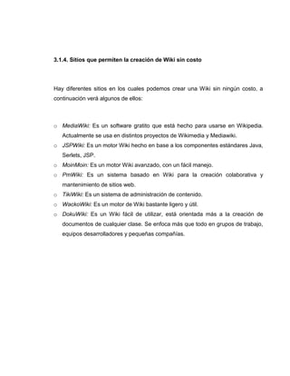 3.1.4. Sitios que permiten la creación de Wiki sin costo
Hay diferentes sitios en los cuales podemos crear una Wiki sin ningún costo, a
continuación verá algunos de ellos:
o MediaWiki: Es un software gratito que está hecho para usarse en Wikipedia.
Actualmente se usa en distintos proyectos de Wikimedia y Mediawiki.
o JSPWiki: Es un motor Wiki hecho en base a los componentes estándares Java,
Serlets, JSP.
o MoinMoin: Es un motor Wiki avanzado, con un fácil manejo.
o PmWiki: Es un sistema basado en Wiki para la creación colaborativa y
mantenimiento de sitios web.
o TikiWiki: Es un sistema de administración de contenido.
o WackoWiki: Es un motor de Wiki bastante ligero y útil.
o DokuWiki: Es un Wiki fácil de utilizar, está orientada más a la creación de
documentos de cualquier clase. Se enfoca más que todo en grupos de trabajo,
equipos desarrolladores y pequeñas compañías.
 