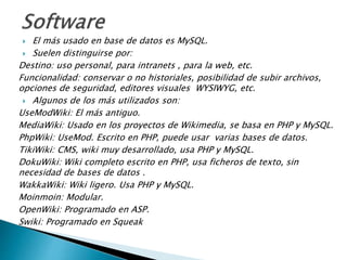  El más usado en base de datos es MySQL.
 Suelen distinguirse por:
Destino: uso personal, para intranets , para la web, etc.
Funcionalidad: conservar o no historiales, posibilidad de subir archivos,
opciones de seguridad, editores visuales WYSIWYG, etc.
 Algunos de los más utilizados son:
UseModWiki: El más antiguo.
MediaWiki: Usado en los proyectos de Wikimedia, se basa en PHP y MySQL.
PhpWiki: UseMod. Escrito en PHP, puede usar varias bases de datos.
TikiWiki: CMS, wiki muy desarrollado, usa PHP y MySQL.
DokuWiki: Wiki completo escrito en PHP, usa ficheros de texto, sin
necesidad de bases de datos .
WakkaWiki: Wiki ligero. Usa PHP y MySQL.
Moinmoin: Modular.
OpenWiki: Programado en ASP.
Swiki: Programado en Squeak
 