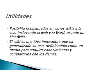  Posibilita la búsquedas en varios wikis a la
vez, incluyendo la web y la Ward, usando un
MetaWiki.
 El wiki es una idea innovadora que ha
generalizado su uso, definiéndolo como un
medio para adquirir conocimientos y
compartirlos con los demás.
 