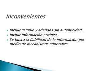  Incluir cambio y adendos sin autenticidad.
 Incluir información errónea .
 Se busca la fiabilidad de la información por
medio de mecanismos editoriales.
 
