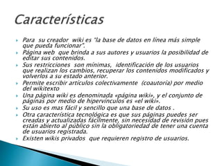  Para su creador wiki es “la base de datos en línea más
simple que pueda funcionar".
 Página web que brinda a sus autores y usuarios la
posibilidad de editar sus contenidos.
 Sus restricciones son mínimas, identificación de los
usuarios que realizan los cambios, recuperar los
contenidos modificados y volverlos a su estado anterior.
 Permite escribir artículos colectivamente (coautoría) por
medio del wikitexto
 Una página wiki es denominada «página wiki», y el
conjunto de páginas por medio de hipervínculos es «el
wiki».
 Su uso es mas fácil y sencillo que una base de datos .
 Otra característica tecnológica es que sus páginas puedes
ser creadas y actualizadas fácilmente, sin necesidad de
revisión pues están abierto al público sin la obligatoriedad
de tener una cuenta de usuarios registrada.
 Existen wikis privados que requieren registro de usuarios.
 