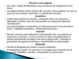 Vincular y crear páginas
 Los wikis, medio de hipertexto, cuya estructura de navegación no es
lineal.
 Las páginas poseen varios números de vínculos a otras páginas; los que
se usan con una sintaxis específica, el «patrón de vínculos».
CamelCase
 Usado como patrón de vínculos, colocando frases sin espacios y
digitando la primera letra de cada palabra en mayúscula (Ejemplo:
«CamelCase»).
 Los wikis basados en CamelCase se diferencian por el uso de enlaces
como: «TablaDeContenidos», «PreguntasFrecuentes».
Interwiki
 Permite vínculos entre diferentes comunidades wiki. Las páginas se
crean con un vínculo , si este no existe se abre una página para la
edición permitiendo introducir una nueva página wiki , evitando la
generación de paginas huérfanas y manteniendo la conectividad.
Búsqueda
 Facilita la búsqueda por títulos o textos completos.
 En Wikipedia el botón «Ir» permite ir a la página que coincide con la
búsqueda. MetaWiki , permite la búsqueda en varias wikis.
 