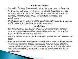 Control de cambios
 Los wikis facilitan la corrección de los errores, pero no los evita.
 En la opción «Cambios recientes», se detalla las ediciones más
recientes del artículo, o una lista con los cambios hechos en un
período, además puede filtrar los cambios realizados por
vandalismo.
 El «Historial de revisión» muestra versiones anteriores de la página,
«diff» destaca los cambios entre dos revisiones.
Vandalismo
 Son las ediciones que borran el contenido importante, colocan
errores, agregan contenido inapropiado u ofensivo, incumplen
flagrantemente las normas del wiki.
 Son frecuentes los spam y los materiales que violan los derechos de
autor.
 Para solucionar los problemas creados por el vandalismo se puede:
revertir los cambios, bloqueo temporal los que puede afectar a
quienes si desean aportar positivamente, permitir la edición sólo a
usuarios registrados, bloquear la base de datos para que no se
pueda editar.
 
