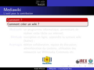 Wiki –pédia
Wiki –média
Mediawiki
Mediawiki
L’outil pour la contribution
Comment ?
Comment créer un wiki ?
Mediawiki un programme informatique, permettant de
réaliser cette tâche sur internet;
Méthode inscription en ligne, apprendre la syntaxe wiki
(balise) ;
Avantages édition collaborative, espace de discussion,
administration du contenu, utilisation des
ressources sur Wikimedia Commons etc.
Habib M’henni Wikipedia - L’encyclopédie libre
 