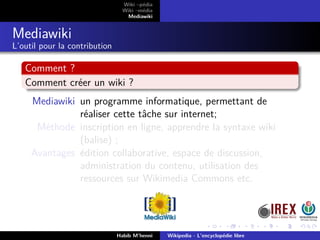 Wiki –pédia
Wiki –média
Mediawiki
Mediawiki
L’outil pour la contribution
Comment ?
Comment créer un wiki ?
Mediawiki un programme informatique, permettant de
réaliser cette tâche sur internet;
Méthode inscription en ligne, apprendre la syntaxe wiki
(balise) ;
Avantages édition collaborative, espace de discussion,
administration du contenu, utilisation des
ressources sur Wikimedia Commons etc.
Habib M’henni Wikipedia - L’encyclopédie libre
 