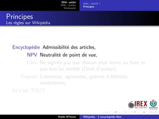 Wiki –pédia
Wiki –média
Mediawiki
Wiki...QUOI ?
Principes
Principes
Les règles sur Wikipédia
Encyclopédie Admissibilité des articles,
NPV Neutralité de point de vue,
Libre Ne signiﬁe pas que chacun peut écrire ou faire ce
que bon lui semble (Droit d’auteur),
Respect Consensus, agressions, guerres d’éditions,
vandalismes,
Et c’est TOUT .
Habib M’henni Wikipedia - L’encyclopédie libre
 