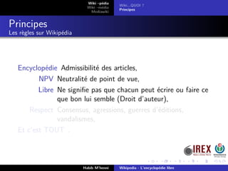 Wiki –pédia
Wiki –média
Mediawiki
Wiki...QUOI ?
Principes
Principes
Les règles sur Wikipédia
Encyclopédie Admissibilité des articles,
NPV Neutralité de point de vue,
Libre Ne signiﬁe pas que chacun peut écrire ou faire ce
que bon lui semble (Droit d’auteur),
Respect Consensus, agressions, guerres d’éditions,
vandalismes,
Et c’est TOUT .
Habib M’henni Wikipedia - L’encyclopédie libre
 