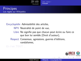 Wiki –pédia
Wiki –média
Mediawiki
Wiki...QUOI ?
Principes
Principes
Les règles sur Wikipédia
Encyclopédie Admissibilité des articles,
NPV Neutralité de point de vue,
Libre Ne signiﬁe pas que chacun peut écrire ou faire ce
que bon lui semble (Droit d’auteur),
Respect Consensus, agressions, guerres d’éditions,
vandalismes,
Et c’est TOUT .
Habib M’henni Wikipedia - L’encyclopédie libre
 