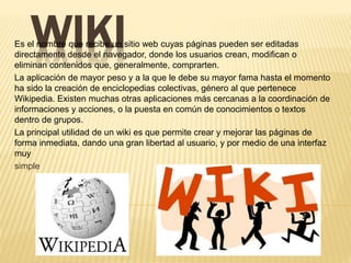 WIKIEs el nombre que recibe un sitio web cuyas páginas pueden ser editadas
directamente desde el navegador, donde los usuarios crean, modifican o
eliminan contenidos que, generalmente, comprarten.
La aplicación de mayor peso y a la que le debe su mayor fama hasta el momento
ha sido la creación de enciclopedias colectivas, género al que pertenece
Wikipedia. Existen muchas otras aplicaciones más cercanas a la coordinación de
informaciones y acciones, o la puesta en común de conocimientos o textos
dentro de grupos.
La principal utilidad de un wiki es que permite crear y mejorar las páginas de
forma inmediata, dando una gran libertad al usuario, y por medio de una interfaz
muy
simple
 