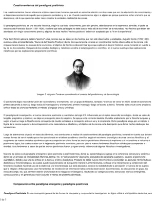 Cuestionamientos del paradigma positivista
Los cuestionamientos, hacen referencia a típicas reacciones humanas que está en estrecha relación con dos cosas que son; la adquisición de conocimiento y
el desenmascaramiento de aquello que se presenta verdadero y no lo es. Cuando cuestionamos algo o a alguien es porque queremos echar a la luz lo que se
desconoce y de lo que queremos saber más o mostrar la verdadera realidad de las cosas.
El paradigma positivista, es una escuela filosófica, según la cual todo conocimiento, para ser genuino, debe basarse en la experiencia sensible, el padre de
esta escuela Francisco Bacon (1561-1626), sostiene que este paradigma no debe buscar más allá de los límites de la naturaleza. Hay hechos que deben ser
abordados sin ningún conocimiento previo y algunos de esos hechos "hechos positivos" deben ser aceptados por la "fe en la experiencia".
Para Saint Simón aplica la palabra "positivo" a las ciencias que se basan en los hechos que han sido observados y analizados. Augusto Comte (1798-1857)
realiza su obra principal llamada, "Curso de la Filosofía Positiva”, donde dice que la teoría consiste en coordinar los hechos observados por la ciencia y de
ninguna manera buscar las causas de la ocurrencia, el objetivo de Comte es descubrir las leyes que explican el devenir histórico social, tomando en cuenta la
ley de los tres estadios. Después de los estadios teológico y metafísico vendría el estadio positivo o científico, en el cual se sustituyen las explicaciones
metafísicas por las explicaciones propiamente científicas
Imagen 2. Augusto Comte es considerado el creador del positivismo y de la sociología
El positivismo lógico nace de la fusión del racionalismo y el empirismo, con un grupo de filósofos, llamados "el círculo de viena" en 1920, donde el racionalismo
primero desarrolla la teoría y luego realiza la investigación y el empirismo, primero investiga y luego se levanta la teoría. Teniendo este círculo como propósito,
unificar todas las ciencias mediante un método y lenguaje único y universal.
El paradigma de investigación, al cual se denomina positivista o cuantitativo del siglo XX, influenciado por el rápido desarrollo tecnológico, donde se valora lo
tangible, pragmático y objetivo y se deja en un segundo plano lo subjetivo. Se apoya en la corriente idealista difundida ampliamente por la filosofía burguesa y
según el cual se niega la filosofía como concepción de mundo rechazado a concepción entre el ser y la conciencia. Dicho paradigma aboga por un método o
lógica de la ciencia superior a la contraposición entre materialismo e idealismo y el objetivo de la ciencia es la descripción pura de los hechos dados por las
sensaciones.
Luego de adentrarnos un poco en estos dos términos, nos aventuramos a realizar el cuestionamiento del paradigma positivista, tomando en cuenta que existen
nuevas formas de ver el mundo que se han posicionado en el debate académico científico según el nacimiento cronológico de otras ciencias filosóficas y el
surgimiento de nuevos modelos epistémicos que no compartían en cierta forma las teorías positivistas diferentes al empirismo o al racionalismo e inclusive al
positivismo lógico, los cuales acaban con la hegemonía positivista transitoria, para dar paso a nuevos fenómenos filosóficos válidos para comprender la
realidad y sus fenómenos a pesar de que las teorías positivistas fueron y siguen siendo influencia de algunos filósofos e investigadores.
Muestra de estos es el paradigma emergente o post-positivista o post modernista, donde su epistemología se apoya en la coherencia estructural y sistémica
dentro de un principio de inteligibilidad (Martines,2009,p. 45). El "estructuralismo” abarcando postulados del paradigma cualitativo, opuesto al positivismo
cuantitativo, debido a que uno se enfoca en la teoría y el otro a la práctica. Producto de estos nuevos movimientos se consolidan las posturas Hermenéuticas-
dialécticas y fenomenológicas, las cuales pueden caracterizarse de la siguiente manera: La Hermenéutica, se basa en la interpretación y comprensión del
fenómeno estudiado haciendo uso de la dialéctica y la fenomenología que está abocada a conocer la realidad desde la percepción y vivencia de los sujetos
que la integran. Ambas posturas usan herramientas de recolección de información tales como la observación, las entrevistas, las discusiones en grupo, las
notas de campo, etc, que permiten obtener profundidad de la indagación investigativa, resultando así categorizaciones, estructuras teóricas emergentes,
contrastaciones y en general una visión conjunto e intensa del problema delimitado.
Comparacion entre paradigma emergente y paradigma positivista
Paradigma Positivista. Es una concepción general de las formas de interpretar y comprender la investigación, su lógica utiliza la vía hipotética deductiva para
3 de 7
 