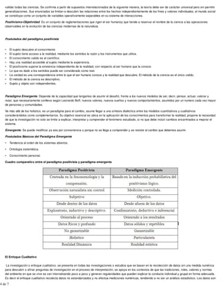 validar todas las ciencias. Se confirma a partir de supuestos interrelacionados de la siguiente manera, la teoría debe ser de carácter universal pero sin permitir
generalizaciones. Sus enunciados se limitan a descubrir las relaciones entre los hechos independientemente de los fines y valores individuales, el mundo social
se constituye como un conjunto de variables operativamente separables en su sistema de interacciones.
Positivismo-Objetividad. Es un conjunto de reglamentaciones que rigen el ser humanoy que tiende a reservar el nombre de la ciencia a las operaciones
observables en la evolución de las ciencias modernas de la naturaleza.
Postulados del paradigma positivista
• El sujeto descubre el conocimiento
• El sujeto tiene acceso a la realidad, mediante los sentidos la razón y los instrumentos que utilice.
• El conocimiento valido es el científico.
• Hay una realidad accesible al sujeto mediante la experiencia.
• El positivismo supone la existencia independiente de la realidad, con respecto al ser humano que la conoce.
• Lo que es dado a los sentidos puede ser considerado como real.
• La verdad es una correspondencia entre lo que el ser humano conoce y la realidad que descubre. El método de la ciencia es el único valido.
• El método de la ciencia es descriptivo.
• Sujeto y objeto son independientes.
Paradigma Emergente. Depende de la capacidad que tengamos de asumir el desafió, frente a los nuevos modelos de ser, decir, pensar, actuar, valorar y
rezar, que necesariamente conlleva según Leonardo Boff, nuevos valores, nuevos sueños y nuevos comportamientos, asumidos por un numero cada vez mayor
de personas y comunidades.
Va más allá de los holistico, es un paradigma para el cambio, asume llegar a una síntesis dialéctica entre los modelos cuantitativos y cualitativos
considerándolos como complementarios. Su objetivo esencial se ubica en la aplicación de los conocimientos para transformar la realidad, propone la necesidad
de que la investigación no solo se limite a explicar, interpretar y comprender el fenómeno estudiado, si no que debe incluir cambios encaminados a mejorar el
sistema.
Emergente. Se puede modificar ya sea por conveniencia o porque no se llega a comprender y se resiste al cambio que debemos asumir.
Postulados Básicos del Paradigma Emergente
• Tendencia al orden de los sistemas abiertos.
• Ontología sistemática.
• Conocimiento personal.
Cuadro comparativo entre el paradigma positivista y paradigma emergente
El Enfoque Cualitativo
La investigación o enfoque cualitativo, se presenta en todas las investigaciones o estudios que se basan en la recolección de datos sin una medida numérica
para descubrir o afinar preguntas de investigación en el proceso de interpretación, se apoya en los contextos de que las tradiciones, roles, valores y normas
del ambiente en que se vive se van internalizando poco a poco y generan regularidades que pueden explicar la conducta individual y grupal en forma adecuada.
Es decir el enfoque cualitativo recolecta datos no estandarizados y no efectúa mediciones numéricas, tendiendo a no ser un análisis estadístico. Los datos son
4 de 7
 