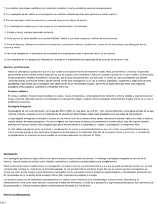 7. Los métodos del enfoque cuantitativo son humanistas mediante el cual se estudia las personas necesariamente.
8. Los investigadores dan validez a su investigación. Los métodos utilizados permiten estar próximos al mundo empírico.
9. Para el investigador todos los escenarios y todas las personas son dignos de estudio.
10. La investigación cualitativa es un arte ya que no son estandarizados ni tan refinados.
11. Estudia el mundo real para desarrollar una teoría.
12. En la mayoría de estos estudios no se prueba hipótesis, debido a que estas se generan y refinan durante el proceso.
13. Entre las técnicas utilizadas encontramos las entrevistas, cuestionarios abiertos, visualización, recolección de documentos, tipo de lenguaje escrito,
corporal y verbal.
14. No existe manipulación ni estimulación de la realidad, evaluando de este modo el desarrollo natural de los sucesos.
15. Se fundamenta en una perspectiva interpretativa centrada en el entendimiento del significado de las acciones de los seres vivos.
Aportes y contribuciones
Hablar de paradigma se puede decir que es el que conlleva una especial manera de entender el mundo; ideas, pensamientos, creencias incorporadas
generalmente durante nuestra primera etapa de vida que se aceptan como verdaderas o falsas sin ponerlas a prueba de un nuevo análisis, durante mucho
tiempo proporciona modelos de problema y soluciones, que de igual forma puedo decir que buscando un cambio de nuevos paradigmas que permita
proyectar nuevas visiones del mundo y perfilar nuevas rutinas para investigación y a su vez a contribuir al progreso, surgimiento y exploración de otros
paradigmas, cabe señalar que el paradigma nace dependiendo de las necesidades actuales, así mismo se puede decir que existe varios tipos de
paradigma como cualitativo, cuantitativo, emergentes entre otro.
Enfoque cualitativo
El enfoque cualitativo "proporciona profundidad a los datos, riqueza interpretativa, contextualización del ambiente o entorno, detalles y experiencia únicas”,
lo que suministra especiales aportes a la investigación ya que permite indagar y explorar de forma detallada, desde distintos ángulos acerca de un tema o
problema en especifico.
Paradigma Emergente
Un paradigma es una visión del mundo (ver lo que dice Morin (1992) en "Las ideas” pg. 216-247). Son visiones diferentes, como gafas a través de las que
miramos el mundo, actuamos en él y lo interpretamos de acuerdo con determinadas reglas. Cada paradigma tiene sus reglas de interpretación.
Los paradigmas emergentes contribuyen a situarse en una nueva visión de la realidad, de los demás y de nosotros mismos, implica un cambio a fondo de
nuestra mirada, de nuestra percepción. Por eso se impone una nueva forma de pensar, es fundamental un cambio radical, todo ello requiere cambios
profundos en nuestros valores, más arraigados para pasar definitivamente a la solidaridad, al cuidado, a la compasión, al compromiso ético.
Lo más valioso que aportan estos movimientos, tan divergentes en cuanto a sus postulados básicos, son: por un lado su sensibilidad cuestionadora y
crítica antes las grandes y más significativas propuestas no realizadas por la modernidad. Más allá de la situación actual, y por el otro, el concepto de
verdad pluralista, en el sentido de que la realidad es inconmesurablemente rica.(Briones, G. 1996)
Conclusiones
En el paradigma positivista su lógica utiliza la vía hipotética deductiva para validar las ciencias, sin embargo el paradigma emergente va mas allá de lo
holistico, y busca realizar una síntesis entre modelos cuantitativos y cualitativos considerándolos como complementario
Sobre las bases de estas consideraciones, la investigación y su praxis si bien es una actividad humana y a la que se puede acceder por varias vías, se está
volviendo más compleja en virtud de las características propias de una sociedad del conocimiento. Es por ello que se requiere que los investigadores se
formen una visión amplia, integral y plural del proceso investigativo con lo cual pueden construir propuestas epistemológicas y metodológicas pertinentes con
las necesidades de los contextos donde el sujeto inmerso, bien organizaciones públicas o privadas.
Los estudios cualitativos se fundamentan principalmente en sí mismos, hacen referencia en la fenomenología, constructivismo, naturalismo y el
interpretativismo, tiene como metas describir, comprender e interpretar fenómenos, a través de la percepción y significados producidos por las experiencias de
los participantes. El enfoque cualitativo genera hipótesis durante el estudio y al final de este.
Referencias Bibliográficas.
6 de 7
 
