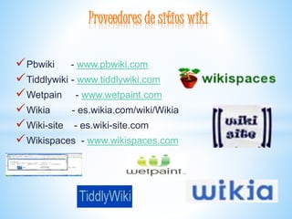 Pbwiki - www.pbwiki.com
Tiddlywiki - www.tiddlywiki.com
Wetpain - www.wetpaint.com
Wikia - es.wikia.com/wiki/Wikia
Wiki-site - es.wiki-site.com
Wikispaces - www.wikispaces.com
Proveedores de sitios wiki
 