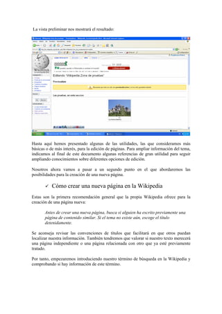 La vista preliminar nos mostrará el resultado:
Hasta aquí hemos presentado algunas de las utilidades, las que consideramos más
básicas o de más interés, para la edición de páginas. Para ampliar información del tema,
indicamos al final de este documento algunas referencias de gran utilidad para seguir
ampliando conocimientos sobre diferentes opciones de edición.
Nosotros ahora vamos a pasar a un segundo punto en el que abordaremos las
posibilidades para la creación de una nueva página.
Cómo crear una nueva página en la Wikipedia
Estas son la primera recomendación general que la propia Wikipedia ofrece para la
creación de una página nueva:
Antes de crear una nueva página, busca si alguien ha escrito previamente una
página de contenido similar. Si el tema no existe aún, escoge el título
detenidamente.
Se aconseja revisar las convenciones de títulos que facilitará en que otros puedan
localizar nuestra información. También tendremos que valorar si nuestro texto merecerá
una página independiente o una página relacionada con otro que ya esté previamente
tratado.
Por tanto, empezaremos introduciendo nuestro término de búsqueda en la Wikipedia y
comprobando si hay información de este término.
 