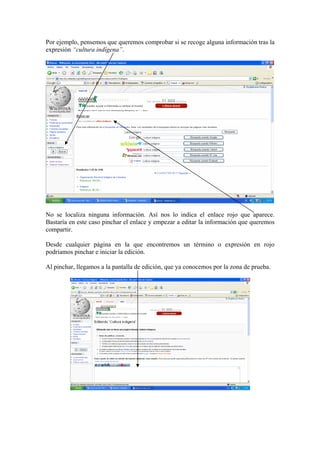 Por ejemplo, pensemos que queremos comprobar si se recoge alguna información tras la
expresión “cultura indígena”.
No se localiza ninguna información. Así nos lo indica el enlace rojo que aparece.
Bastaría en este caso pinchar el enlace y empezar a editar la información que queremos
compartir.
Desde cualquier página en la que encontremos un término o expresión en rojo
podríamos pinchar e iniciar la edición.
Al pinchar, llegamos a la pantalla de edición, que ya conocemos por la zona de prueba.
 