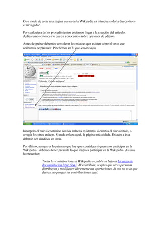 Otro modo de crear una página nueva en la Wikipedia es introduciendo la dirección en
el navegador.
Por cualquiera de los procedimientos podemos llegar a la creación del artículo.
Aplicaremos entonces lo que ya conocemos sobre opciones de edición.
Antes de grabar debemos considerar los enlaces que existen sobre el texto que
acabamos de producir. Pinchemos en lo que enlaza aquí
Incorpora el nuevo contenido con los enlaces existentes, o cambia el nuevo título, o
arregla los otros enlaces. Si nada enlaza aquí, la página está aislada. Enlaces a ésta
deberán ser añadidos en otras.
Por último, aunque es lo primero que hay que considera si queremos participar en la
Wikipedia, debemos tener presente lo que implica participar en la Wikipedia. Así nos
lo recuerdan:
Todas las contribuciones a Wikipedia se publican bajo la Licencia de
documentación libre GNU. Al contribuir, aceptas que otras personas
distribuyan y modifiquen libremente tus aportaciones. Si eso no es lo que
deseas, no pongas tus contribuciones aquí.
 