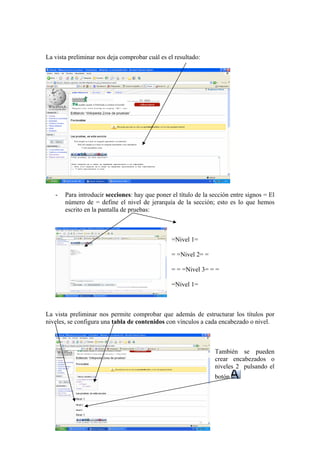 La vista preliminar nos deja comprobar cuál es el resultado:
- Para introducir secciones: hay que poner el título de la sección entre signos = El
número de = define el nivel de jerarquía de la sección; esto es lo que hemos
escrito en la pantalla de pruebas:
=Nivel 1=
= =Nivel 2= =
= = =Nivel 3= = =
=Nivel 1=
La vista preliminar nos permite comprobar que además de estructurar los títulos por
niveles, se configura una tabla de contenidos con vínculos a cada encabezado o nivel.
También se pueden
crear encabezados o
niveles 2 pulsando el
botón
 
