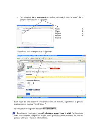 - Para introducir listas numeradas se escriben utilizando la sintaxis “#texto”. En el
ejemplo hemos escrito lo siguiente:
#Ítem 1
#Ítem 2
##Ítem a
##Ítem b
#Ítem 3
El resultado en la vista previa es el siguiente:
Si en lugar de lista numerada quisiéramos lista sin numerar, seguiríamos el proceso
anterior paro en lugar de # pondríamos *.
Pasamos ahora a ocuparnos de cómo insertar enlaces
Para insertar enlaces con otros términos que aparecen en la wiki. Escribimos un
texto, seleccionamos y al pinchar en este icono aparecen dos corchetes que nos indicará
que este texto está vinculado internamente.
 