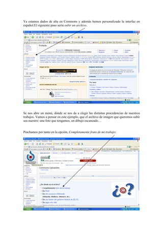 Ya estamos dados de alta en Commons y además hemos personalizado la interfaz en
español.El siguiente paso sería subir un archivo.
Se nos abre un menú, dónde se nos da a elegir las distintas procedencias de nuestros
trabajos. Vamos a pensar en este ejemplo, que el archivo de imagen que queremos subir
sea nuestro: una foto que tengamos, un dibujo escaneado…
Pinchamos por tanto en la opción, Completamente fruto de mi trabajo:
 