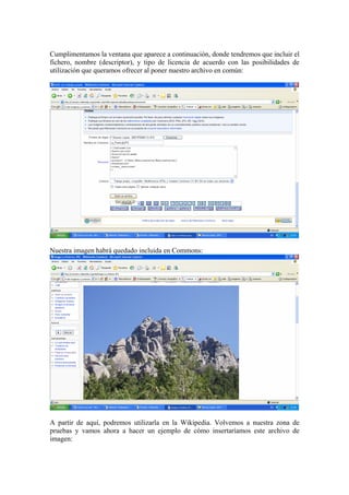 Cumplimentamos la ventana que aparece a continuación, donde tendremos que incluir el
fichero, nombre (descriptor), y tipo de licencia de acuerdo con las posibilidades de
utilización que queramos ofrecer al poner nuestro archivo en común:
Nuestra imagen habrá quedado incluida en Commons:
A partir de aquí, podremos utilizarla en la Wikipedia. Volvemos a nuestra zona de
pruebas y vamos ahora a hacer un ejemplo de cómo insertaríamos este archivo de
imagen:
 
