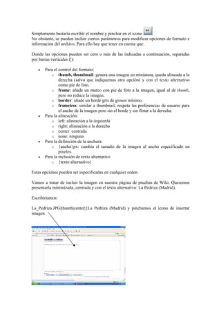 Simplemente bastaría escribir el nombre y pinchar en el icono .
No obstante, se pueden incluir ciertos parámetros para modificar opciones de formato e
información del archivo. Para ello hay que tener en cuenta que:
Donde las opciones pueden ser cero o más de las indicadas a continuación, separadas
por barras verticales (|):
• Para el control del formato:
o thumb, thumbnail: genera una imagen en miniatura, queda alineada a la
derecha (salvo que indiquemos otra opción) y con el texto alternativo
como pie de foto.
o frame: añade un marco con pie de foto a la imagen, igual al de thumb,
pero no reduce la imagen.
o border: añade un borde gris de grosor mínimo.
o frameless: similar a thumbnail, respeta las preferencias de usuario para
el ancho de la imagen pero sin el borde y sin flotar a la derecha.
• Para la alineación:
o left: alineación a la izquierda
o right: alineación a la derecha
o center: centrada
o none: ninguna
• Para la definición de la anchura:
o {ancho}px: cambia el tamaño de la imagen al ancho especificado en
pixeles.
• Para la inclusión de texto alternativo
o {texto alternativo}
Estas opciones pueden ser especificadas en cualquier orden.
Vamos a tratar de incluir la imagen en nuestra página de pruebas de Wiki. Queremos
presentarla minimizada, centrada y con el texto alternativo: La Pedriza (Madrid).
Escribiríamos:
La_Pedriza.JPG|thumb|center|{La Pedriza (Madrid) y pinchamos el icono de insertar
imagen
 