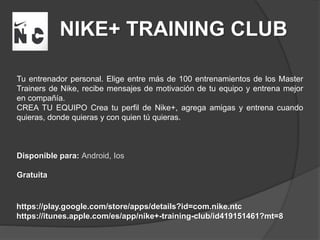 NIKE+ TRAINING CLUB
Tu entrenador personal. Elige entre más de 100 entrenamientos de los Master
Trainers de Nike, recibe mensajes de motivación de tu equipo y entrena mejor
en compañía.
CREA TU EQUIPO Crea tu perfil de Nike+, agrega amigas y entrena cuando
quieras, donde quieras y con quien tú quieras.
Disponible para: Android, Ios
Gratuita
https://play.google.com/store/apps/details?id=com.nike.ntc
https://itunes.apple.com/es/app/nike+-training-club/id419151461?mt=8
 