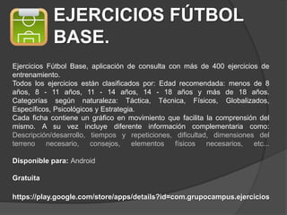 EJERCICIOS FÚTBOL
BASE.
Ejercicios Fútbol Base, aplicación de consulta con más de 400 ejercicios de
entrenamiento.
Todos los ejercicios están clasificados por: Edad recomendada: menos de 8
años, 8 - 11 años, 11 - 14 años, 14 - 18 años y más de 18 años.
Categorías según naturaleza: Táctica, Técnica, Físicos, Globalizados,
Específicos, Psicológicos y Estrategia.
Cada ficha contiene un gráfico en movimiento que facilita la comprensión del
mismo. A su vez incluye diferente información complementaria como:
Descripción/desarrollo, tiempos y repeticiones, dificultad, dimensiones del
terreno necesario, consejos, elementos físicos necesarios, etc...
Disponible para: Android
Gratuita
https://play.google.com/store/apps/details?id=com.grupocampus.ejercicios
 