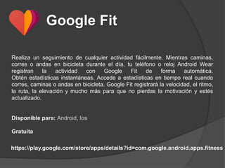 Google Fit
Realiza un seguimiento de cualquier actividad fácilmente. Mientras caminas,
corres o andas en bicicleta durante el día, tu teléfono o reloj Android Wear
registran la actividad con Google Fit de forma automática.
Obtén estadísticas instantáneas. Accede a estadísticas en tiempo real cuando
corres, caminas o andas en bicicleta. Google Fit registrará la velocidad, el ritmo,
la ruta, la elevación y mucho más para que no pierdas la motivación y estés
actualizado.
Disponible para: Android, Ios
Gratuita
https://play.google.com/store/apps/details?id=com.google.android.apps.fitness
 