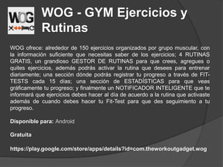 WOG - GYM Ejercicios y
Rutinas
WOG ofrece: alrededor de 150 ejercicios organizados por grupo muscular, con
la información suficiente que necesitas saber de los ejercicios; 4 RUTINAS
GRATIS, un grandioso GESTOR DE RUTINAS para que crees, agregues o
quites ejercicios, además podrás activar la rutina que desees para entrenar
diariamente; una sección dónde podrás registrar tu progreso a través de FIT-
TESTS cada 15 días; una sección de ESTADÍSTICAS para que veas
gráficamente tu progreso; y finalmente un NOTIFICADOR INTELIGENTE que te
informará que ejercicios debes hacer al día de acuerdo a la rutina que activaste
además de cuando debes hacer tu Fit-Test para que des seguimiento a tu
progreso.
Disponible para: Android
Gratuita
https://play.google.com/store/apps/details?id=com.theworkoutgadget.wog
 