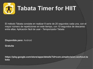 Tabata Timer for HIIT
El método Tabata consiste en realizar 8 serie de 20 segundos cada una, con el
mayor número de repeticiones en este tiempo, con 10 segundos de descanso
entre ellas. Aplicación fácil de usar - Temporizador Tabata
Disponible para: Android
Gratuita
https://play.google.com/store/apps/details?id=com.simplevision.workout.ta
bata
 