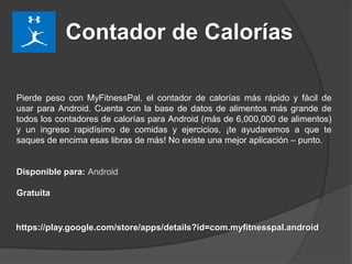 Contador de Calorías
Pierde peso con MyFitnessPal, el contador de calorías más rápido y fácil de
usar para Android. Cuenta con la base de datos de alimentos más grande de
todos los contadores de calorías para Android (más de 6,000,000 de alimentos)
y un ingreso rapidísimo de comidas y ejercicios, ¡te ayudaremos a que te
saques de encima esas libras de más! No existe una mejor aplicación – punto.
Disponible para: Android
Gratuita
https://play.google.com/store/apps/details?id=com.myfitnesspal.android
 