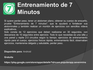 Entrenamiento de 7
Minutos
Si quiere perder peso, tener un abdomen plano, obtener su cuerpo de ensueño,
pruebe "Entrenamiento de 7 minutos", que le ayudará a fortalecer sus
abdominales y también realizar un montón de ejercicios con sencillos videos
explicativos.
Solo consta de 12 ejercicios que deben realizarse en 30 segundos, con
descansos de 10 segundos entre ejercicio. Todo lo que necesitas es una silla y
una pared y repite 2-3 circuitos según tu tiempo. ejercicios de entrenamiento
rápido para el cuerpo, ejercicios físicos rápida, entrenamiento fácil, observaban
ejercicios, mantenerse delgado y saludable, perder peso.
Disponible para: Android
Gratuita
https://play.google.com/store/apps/details?id=com.popularapp.sevenmins
 