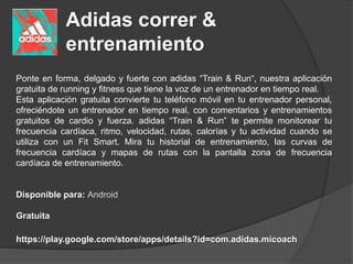 Adidas correr &
entrenamiento
Ponte en forma, delgado y fuerte con adidas “Train & Run“, nuestra aplicación
gratuita de running y fitness que tiene la voz de un entrenador en tiempo real.
Esta aplicación gratuita convierte tu teléfono móvil en tu entrenador personal,
ofreciéndote un entrenador en tiempo real, con comentarios y entrenamientos
gratuitos de cardio y fuerza. adidas “Train & Run” te permite monitorear tu
frecuencia cardíaca, ritmo, velocidad, rutas, calorías y tu actividad cuando se
utiliza con un Fit Smart. Mira tu historial de entrenamiento, las curvas de
frecuencia cardíaca y mapas de rutas con la pantalla zona de frecuencia
cardíaca de entrenamiento.
Disponible para: Android
Gratuita
https://play.google.com/store/apps/details?id=com.adidas.micoach
 