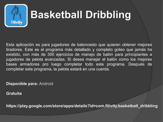 Basketball Dribbling
Esta aplicación es para jugadores de baloncesto que quieren obtener mejores
tiradores. Este es el programa más detallado y completo goteo que jamás ha
existido, con más de 300 ejercicios de manejo de balón para principiantes a
jugadores de pelota avanzadas. Si desea manejar el balón como los mejores
bases armadores pro luego completar todo este programa. Después de
completar este programa, la pelota estará en una cuerda.
Disponible para: Android
Gratuita
https://play.google.com/store/apps/details?id=com.fitivity.basketball_dribbling
 