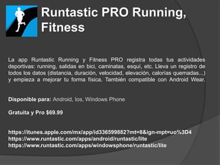 Runtastic PRO Running,
Fitness
La app Runtastic Running y Fitness PRO registra todas tus actividades
deportivas: running, salidas en bici, caminatas, esquí, etc. Lleva un registro de
todos los datos (distancia, duración, velocidad, elevación, calorías quemadas...)
y empieza a mejorar tu forma física. También compatible con Android Wear.
Disponible para: Android, Ios, Windows Phone
Gratuita y Pro $69.99
https://itunes.apple.com/mx/app/id336599882?mt=8&ign-mpt=uo%3D4
https://www.runtastic.com/apps/android/runtastic/lite
https://www.runtastic.com/apps/windowsphone/runtastic/lite
 