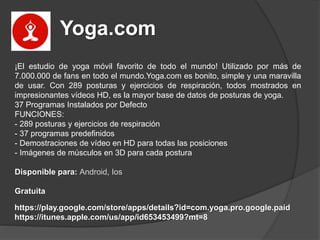 Yoga.com
¡El estudio de yoga móvil favorito de todo el mundo! Utilizado por más de
7.000.000 de fans en todo el mundo.Yoga.com es bonito, simple y una maravilla
de usar. Con 289 posturas y ejercicios de respiración, todos mostrados en
impresionantes vídeos HD, es la mayor base de datos de posturas de yoga.
37 Programas Instalados por Defecto
FUNCIONES:
- 289 posturas y ejercicios de respiración
- 37 programas predefinidos
- Demostraciones de vídeo en HD para todas las posiciones
- Imágenes de músculos en 3D para cada postura
Disponible para: Android, Ios
Gratuita
https://play.google.com/store/apps/details?id=com.yoga.pro.google.paid
https://itunes.apple.com/us/app/id653453499?mt=8
 