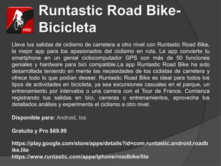 Runtastic Road Bike-
Bicicleta
Lleva tus salidas de ciclismo de carretera a otro nivel con Runtastic Road Bike,
la mejor app para los apasionados del ciclismo en ruta. La app convierte tu
smartphone en un genial ciclocomputador GPS con más de 50 funciones
geniales y hardware para bici compatible.La app Runtastic Road Bike ha sido
desarrollada teniendo en mente las necesidades de los ciclistas de carretera y
ofrece todo lo que podían desear. Runtastic Road Bike es ideal para todos los
tipos de actividades en bicicleta, ya sea excursiones casuales en el parque, un
entrenamiento por intervalos o una carrera con el Tour de France. Comienza
registrando tus salidas en bici, carreras o entrenamientos, aprovecha los
detallados análisis y experimenta el ciclismo a otro nivel.
Disponible para: Android, Ios
Gratuita y Pro $69.99
https://play.google.com/store/apps/details?id=com.runtastic.android.roadb
ike.lite
https://www.runtastic.com/apps/iphone/roadbike/lite
 