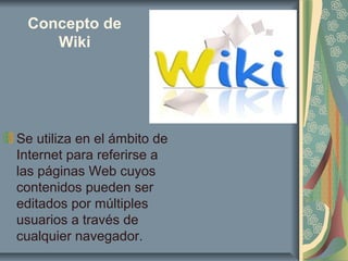 Concepto de
Wiki
Se utiliza en el ámbito de
Internet para referirse a
las páginas Web cuyos
contenidos pueden ser
editados por múltiples
usuarios a través de
cualquier navegador.
 