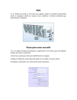 Wiki
Es el nombre que recibe un sitio web cuyas páginas pueden ser editadas directamente
desde el navegador, donde los usuarios crean, modifican o eliminan contenidos que,
generalmente, comparten.
Pasos para crear una wiki
1) Ir a la página principal de wikispaces y registrarnos en el sistema, para ello elegimos
nombre de usuario y contraseña
2) Crear una cuenta que servira para identificarlos en la página.
3) Elegir el nombre de usuario (que bien puede ser tu nombre o el que tu elijas)
4) Introducir contraseña y una dirección de correo electrónico.
 