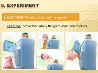 5. EXPERIMENT
Experiment :What to do to find the answer.
Example : ormie tried many things to reach the cookies
 