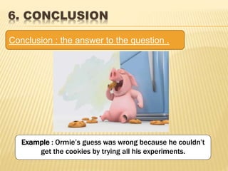 Example : Ormie’s guess was wrong because he couldn’t
get the cookies by trying all his experiments.
6. CONCLUSION
Conclusion : the answer to the question .
 