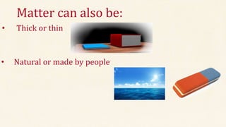 Matter can also be:
• Thick or thin
• Natural or made by people
 