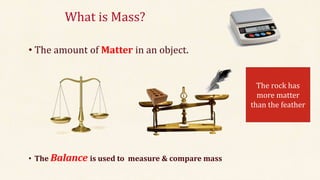 What is Mass?
• The amount of Matter in an object.
• The Balance is used to measure & compare mass
The rock has
more matter
than the feather
 