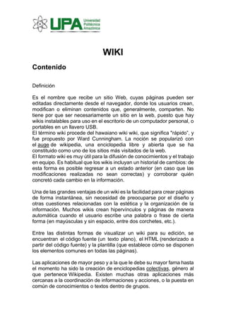 WIKI
Contenido
Definición
Es el nombre que recibe un sitio Web, cuyas páginas pueden ser
editadas directamente desde el navegador, donde los usuarios crean,
modifican o eliminan contenidos que, generalmente, comparten. No
tiene por que ser necesariamente un sitio en la web, puesto que hay
wikis instalables para uso en el escritorio de un computador personal, o
portables en un llavero USB.
El término wiki procede del hawaiano wiki wiki, que significa "rápido”, y
fue propuesto por Ward Cunningham. La noción se popularizó con
el auge de wikipedia, una enciclopedia libre y abierta que se ha
constituido como uno de los sitios más visitados de la web.
El formato wiki es muy útil para la difusión de conocimientos y el trabajo
en equipo. Es habitual que los wikis incluyan un historial de cambios: de
esta forma es posible regresar a un estado anterior (en caso que las
modificaciones realizadas no sean correctas) y corroborar quién
concretó cada cambio en la información.
Una de las grandes ventajas de un wiki es la facilidad para crear páginas
de forma instantánea, sin necesidad de preocuparse por el diseño y
otras cuestiones relacionadas con la estética y la organización de la
información. Muchos wikis crean hipervínculos y páginas de manera
automática cuando el usuario escribe una palabra o frase de cierta
forma (en mayúsculas y sin espacio, entre dos corchetes, etc.).
Entre las distintas formas de visualizar un wiki para su edición, se
encuentran el código fuente (un texto plano), el HTML (renderizado a
partir del código fuente) y la plantilla (que establece cómo se disponen
los elementos comunes en todas las páginas).
Las aplicaciones de mayor peso y a la que le debe su mayor fama hasta
el momento ha sido la creación de enciclopedias colectivas, género al
que pertenece Wikipedia. Existen muchas otras aplicaciones más
cercanas a la coordinación de informaciones y acciones, o la puesta en
común de conocimientos o textos dentro de grupos.
 