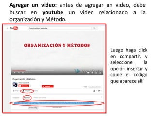 Agregar un video: antes de agregar un video, debe
buscar en youtube un video relacionado a la
organización y Método.
Luego haga click
en compartir, y
seleccione la
opción insertar y
copie el código
que aparece allí
 