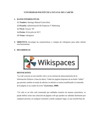 UNIVERSIDAD POLITÉCNICA ESTATAL DEL CARCHI
1. DATOS INFORMATIVOS
1.1 Nombre: Santiago Manuel Cerón Ortiz
1.2 Escuela: Administración De Empresas Y Marketing
1.3 Nivel: Tercero “B”
1.4 Fecha: 26 de julio de 2017.
1.5 Tema: wikispaces
2. OBJETIVO: Investigar las características y ventajas de wikispaces para saber utilizar
esta herramienta.
3. DESARROLLO
DEFINICIONES
“La wiki consiste en una interfaz web y en un sistema de almacenamiento de la
información (ficheros o base de datos). Todas las paginas disponen de un botón “editar”
que permite cambiar al modo de edición, la edición se realiza modificando el contenido
de la página en un cuadro de texto” (Lawrence, 2008)
“Un wiki es un sitio web construido por múltiples usuarios de manera asincrónica, se
puede definir como una colección de páginas web que pueden ser editadas fácilmente por
cualquier persona, en cualquier momento y desde cualquier lugar, es una sencilla base de
 