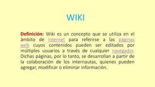 WIKI
Definición: Wiki es un concepto que se utiliza en el
ámbito de Internet para referirse a las páginas
web cuyos contenidos pueden ser editados por
múltiples usuarios a través de cualquier navegador.
Dichas páginas, por lo tanto, se desarrollan a partir de
la colaboración de los internautas, quienes pueden
agregar, modificar o eliminar información.
 